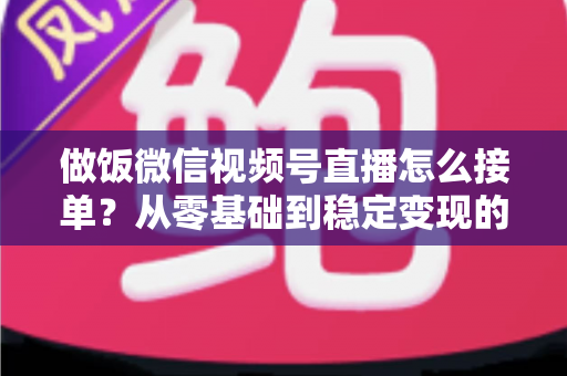 做饭微信视频号直播怎么接单？从零基础到稳定变现的全流程实战指南