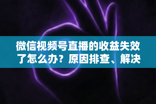 微信视频号直播的收益失效了怎么办?原因排查、解决步骤与预防指南全解析 微信视频号直播的收益失效了怎么办?原因排查、解决步骤与预防指南全解析