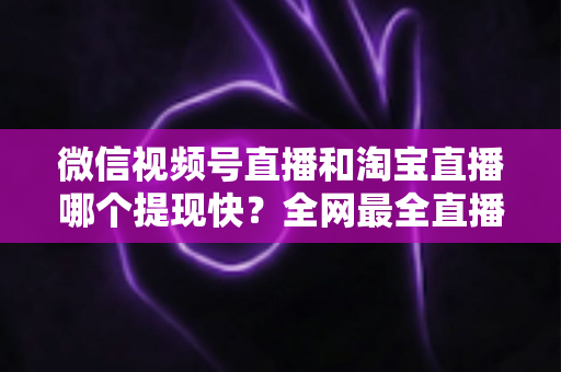 微信视频号直播和淘宝直播哪个提现快？全网最全直播收益到账速度深度对比指南