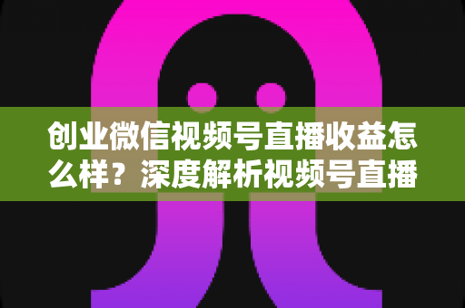 创业微信视频号直播收益怎么样?深度解析视频号直播创业的真实收入与赚钱前景 创业微信视频号直播收益怎么样?深度解析视频号直播创业的真实收入与赚钱前景