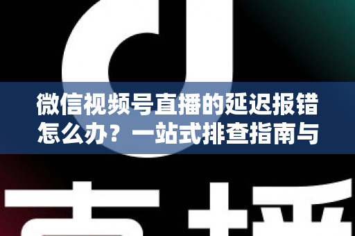 微信视频号直播的延迟报错怎么办？一站式排查指南与高效解决方案分享