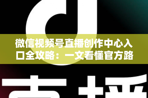 微信视频号直播创作中心入口全攻略：一文看懂官方路径、开通条件与高效运营技巧