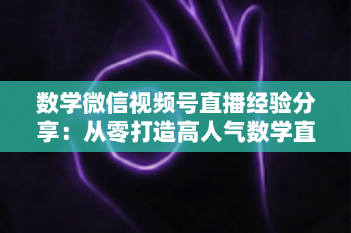 数学微信视频号直播经验分享:从零打造高人气数学直播间的实战心得 数学微信视频号直播经验分享:从零打造高人气数学直播间的实战心得