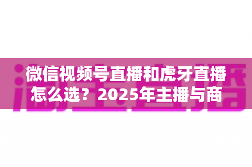 微信视频号直播和虎牙直播怎么选？2025年主播与商家平台选择全攻略