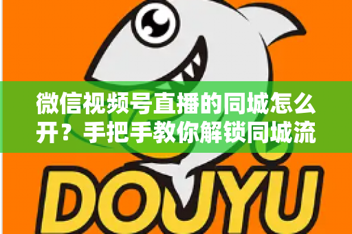 微信视频号直播的同城怎么开?手把手教你解锁同城流量入口的完整运营指南 微信视频号直播的同城怎么开?手把手教你解锁同城流量入口的完整运营指南