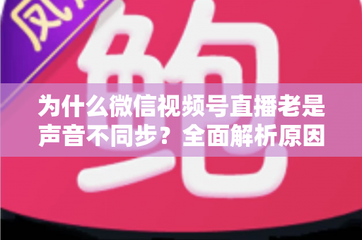 为什么微信视频号直播老是声音不同步？全面解析原因与实用解决方案指南