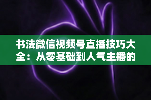 书法微信视频号直播技巧大全：从零基础到人气主播的实战指南