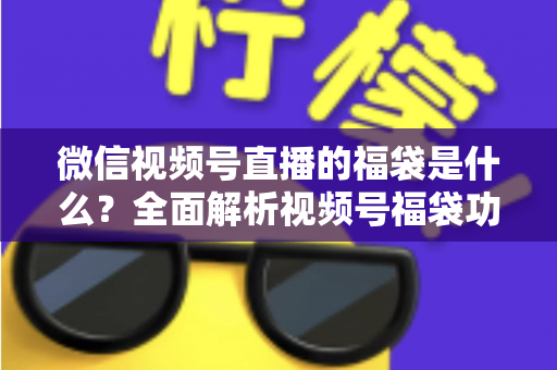 微信视频号直播的福袋是什么?全面解析视频号福袋功能、玩法与运营技巧 微信视频号直播的福袋是什么?全面解析视频号福袋功能、玩法与运营技巧