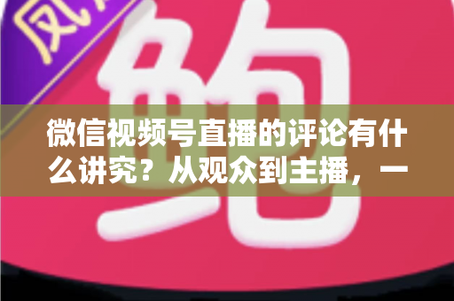 微信视频号直播的评论有什么讲究？从观众到主播，一文读懂直播间评论的门道与实用技巧