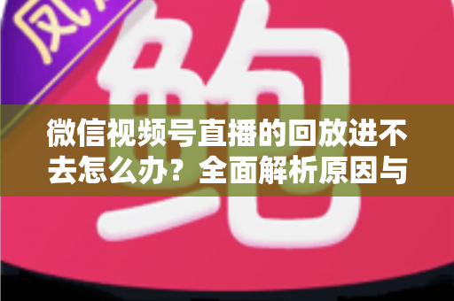 微信视频号直播的回放进不去怎么办?全面解析原因与实用解决方案大全 微信视频号直播的回放进不去怎么办?全面解析原因与实用解决方案大全