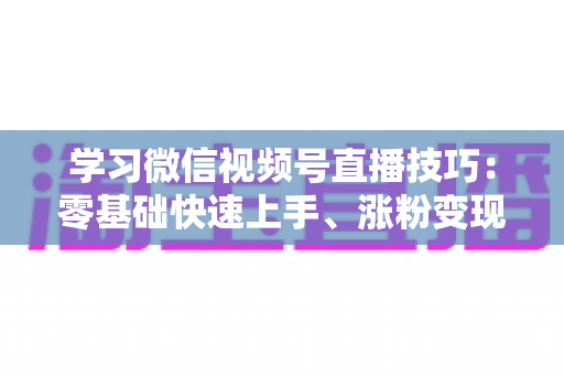 学习微信视频号直播技巧：零基础快速上手、涨粉变现的实战全攻略