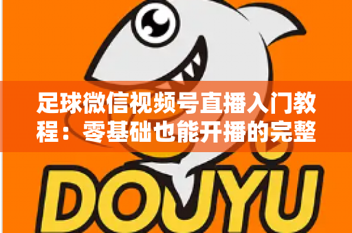 足球微信视频号直播入门教程：零基础也能开播的完整实战指南