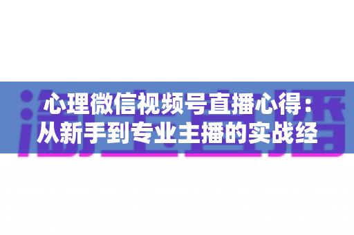 心理微信视频号直播心得：从新手到专业主播的实战经验全解析