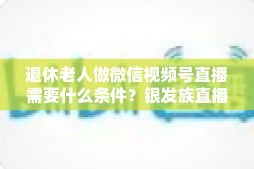 退休老人做微信视频号直播需要什么条件?银发族直播入门全攻略:条件、流程与实用技巧一文讲透 退休老人做微信视频号直播需要什么条件?银发族直播入门全攻略:条件、流程与实用技巧一文讲透