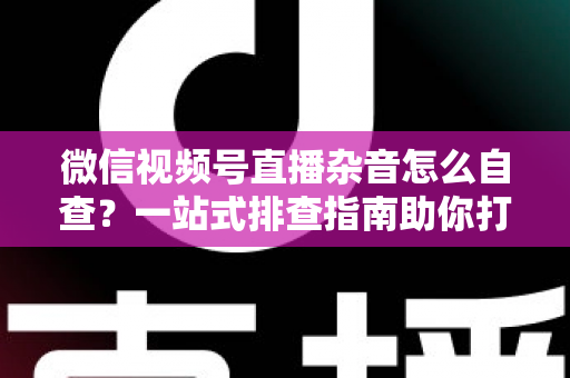 微信视频号直播杂音怎么自查？一站式排查指南助你打造高清纯净直播间