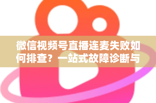微信视频号直播连麦失败如何排查?一站式故障诊断与解决方案全攻略 微信视频号直播连麦失败如何排查?一站式故障诊断与解决方案全攻略