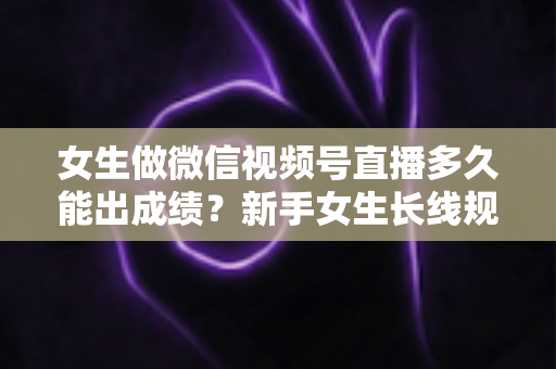 女生做微信视频号直播多久能出成绩？新手女生长线规划与快速突破全指南