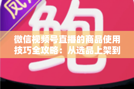 微信视频号直播的商品使用技巧全攻略:从选品上架到展示转化,一篇文章带你掌握带货核心方法 微信视频号直播的商品使用技巧全攻略:从选品上架到展示转化,一篇文章带你掌握带货核心方法