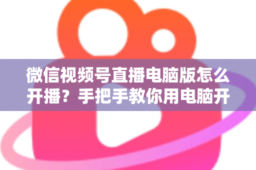 微信视频号直播电脑版怎么开播？手把手教你用电脑开启视频号直播全流程