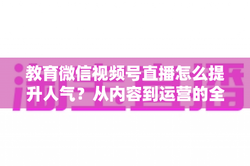 教育微信视频号直播怎么提升人气?从内容到运营的全方位实战攻略 教育微信视频号直播怎么提升人气?从内容到运营的全方位实战攻略