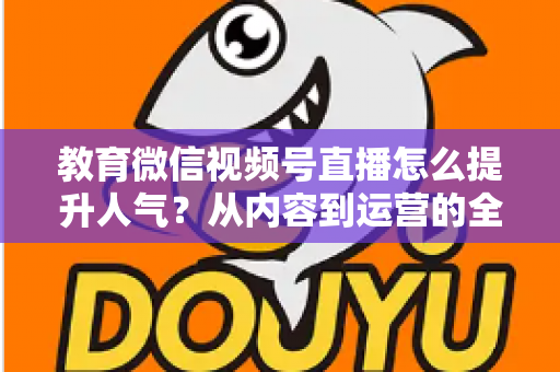 教育微信视频号直播怎么提升人气?从内容到运营的全方位实战攻略 教育微信视频号直播怎么提升人气?从内容到运营的全方位实战攻略