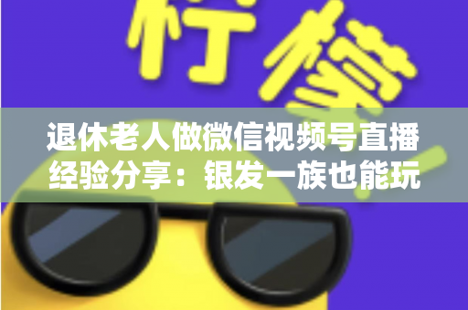 退休老人做微信视频号直播经验分享:银发一族也能玩转直播间的实用指南 退休老人做微信视频号直播经验分享:银发一族也能玩转直播间的实用指南