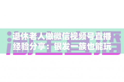 退休老人做微信视频号直播经验分享:银发一族也能玩转直播间的实用指南 退休老人做微信视频号直播经验分享:银发一族也能玩转直播间的实用指南