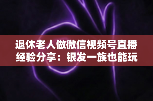 退休老人做微信视频号直播经验分享：银发一族也能玩转直播间的实用指南