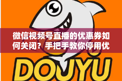 微信视频号直播的优惠券如何关闭？手把手教你停用优惠券的完整步骤与避坑指南