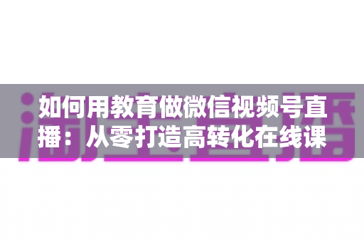 如何用教育做微信视频号直播:从零打造高转化在线课堂的实战指南 如何用教育做微信视频号直播:从零打造高转化在线课堂的实战指南