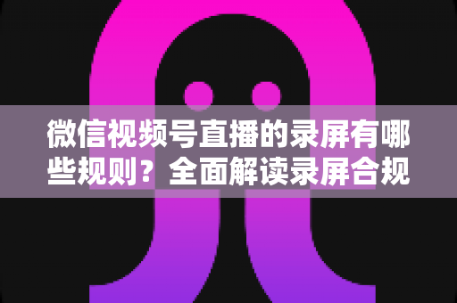 微信视频号直播的录屏有哪些规则？全面解读录屏合规要点与避坑指南