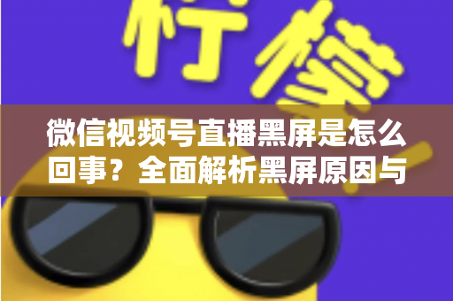 微信视频号直播黑屏是怎么回事？全面解析黑屏原因与实用解决方法指南