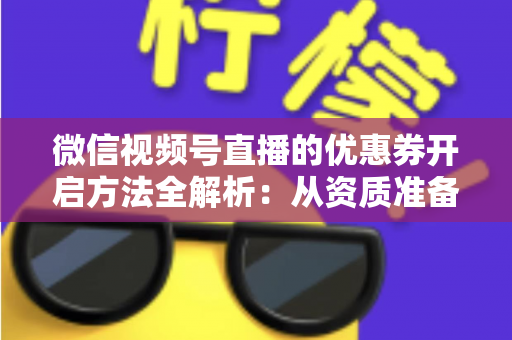 微信视频号直播的优惠券开启方法全解析：从资质准备到直播促单的一站式实操指南