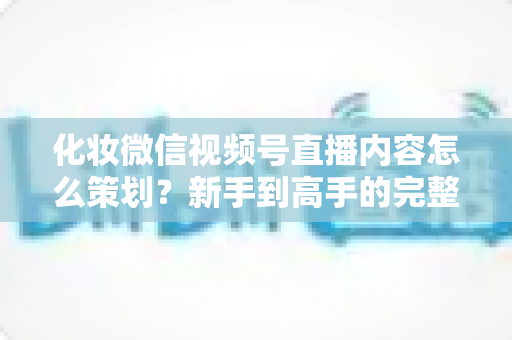 化妆微信视频号直播内容怎么策划？新手到高手的完整实操攻略