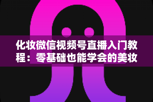 化妆微信视频号直播入门教程：零基础也能学会的美妆直播全攻略