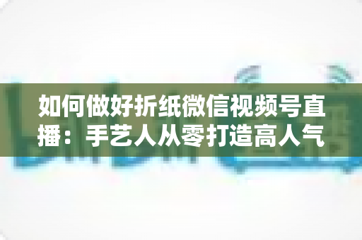 如何做好折纸微信视频号直播:手艺人从零打造高人气直播间的实用指南 如何做好折纸微信视频号直播:手艺人从零打造高人气直播间的实用指南