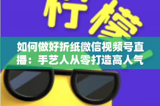 如何做好折纸微信视频号直播:手艺人从零打造高人气直播间的实用指南 如何做好折纸微信视频号直播:手艺人从零打造高人气直播间的实用指南