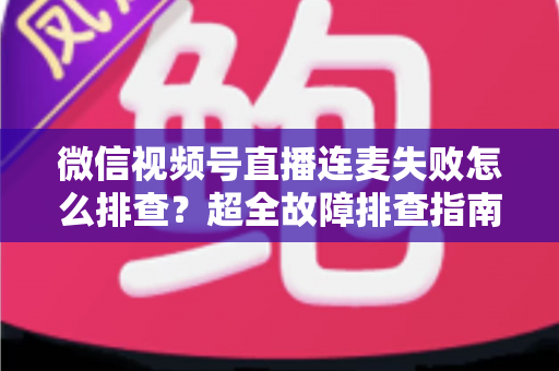 微信视频号直播连麦失败怎么排查？超全故障排查指南助你快速恢复连麦直播