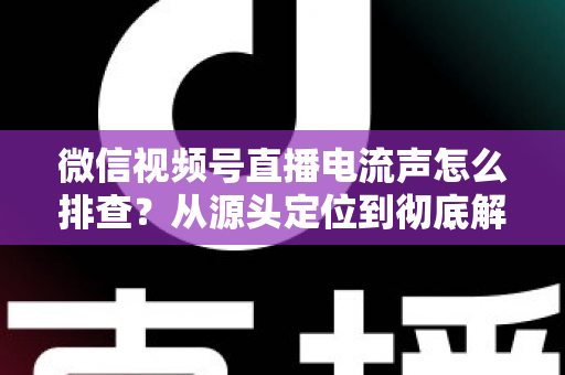 微信视频号直播电流声怎么排查？从源头定位到彻底解决的实战指南