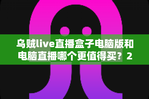 乌贼live直播盒子电脑版和电脑直播哪个更值得买？2025最全直播设备选购对比指南，看完再买不踩坑