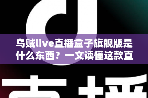 乌贼live直播盒子旗舰版是什么东西？一文读懂这款直播工具的功能、特点与使用价值
