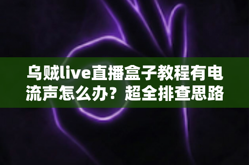 乌贼live直播盒子教程有电流声怎么办？超全排查思路与实用解决方案分享