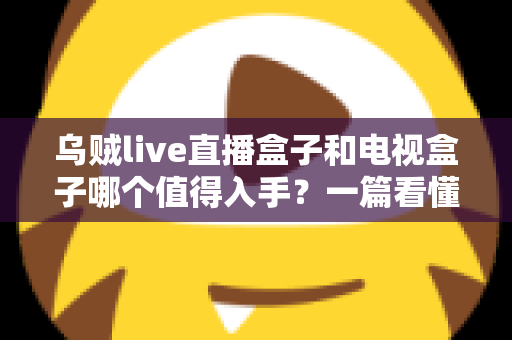 乌贼live直播盒子和电视盒子哪个值得入手?一篇看懂选购门道的新手避坑指南 乌贼live直播盒子和电视盒子哪个值得入手?一篇看懂选购门道的新手避坑指南