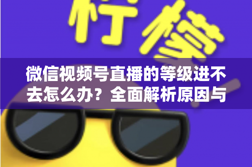 微信视频号直播的等级进不去怎么办？全面解析原因与高效解决方案指南