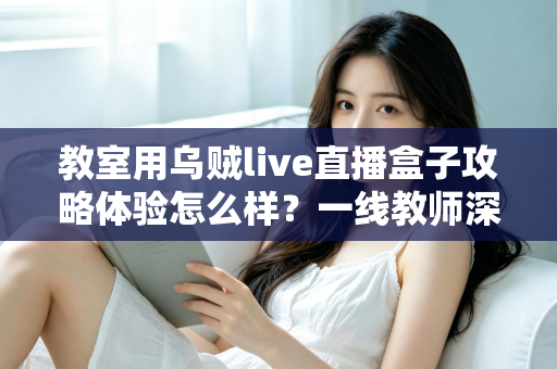教室用乌贼live直播盒子攻略体验怎么样？一线教师深度测评与实用全攻略