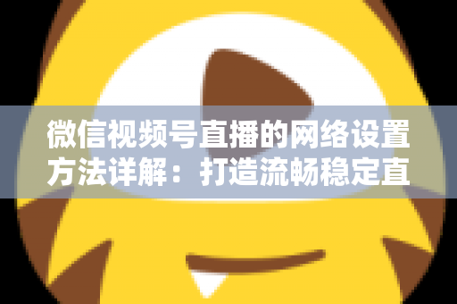 微信视频号直播的网络设置方法详解：打造流畅稳定直播的完整指南