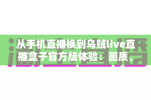 从手机直播换到乌贼live直播盒子官方版体验:画质、稳定性与效率全面升级的直播设备实测分享 从手机直播换到乌贼live直播盒子官方版体验:画质、稳定性与效率全面升级的直播设备实测分享