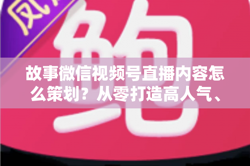 故事微信视频号直播内容怎么策划?从零打造高人气、高转化直播的实战指南 故事微信视频号直播内容怎么策划?从零打造高人气、高转化直播的实战指南