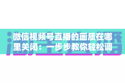 微信视频号直播的画质在哪里关闭：一步步教你轻松调整清晰度设置