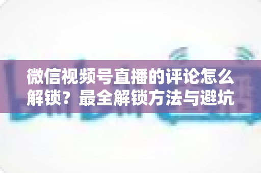 微信视频号直播的评论怎么解锁？最全解锁方法与避坑指南
